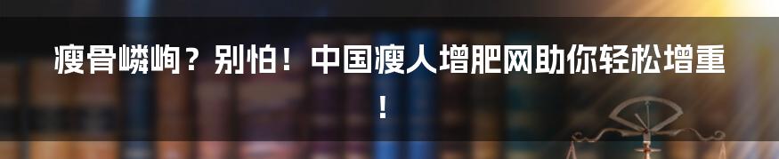 瘦骨嶙峋？别怕！中国瘦人增肥网助你轻松增重！