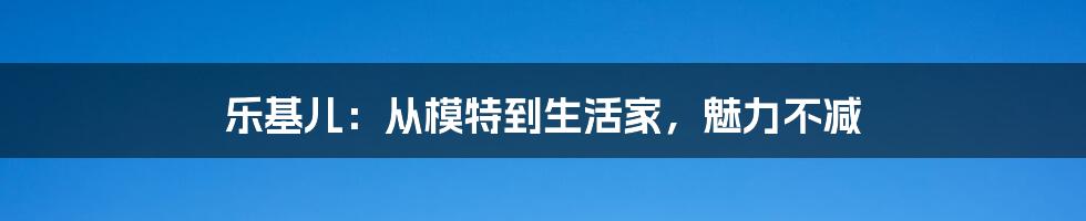 乐基儿：从模特到生活家，魅力不减