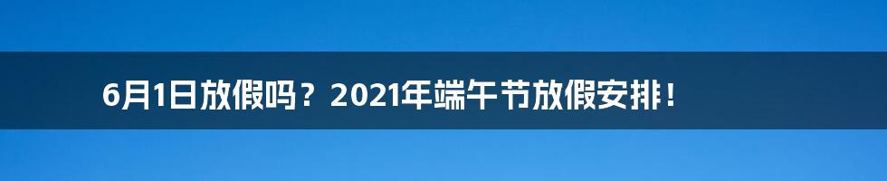 6月1日放假吗？2021年端午节放假安排！