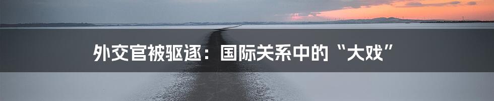 外交官被驱逐：国际关系中的“大戏”