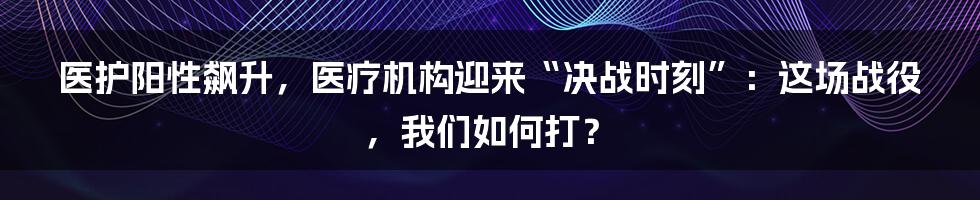 医护阳性飙升，医疗机构迎来“决战时刻”：这场战役，我们如何打？