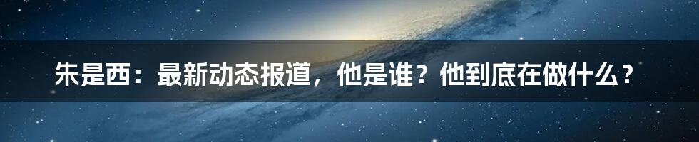 朱是西：最新动态报道，他是谁？他到底在做什么？