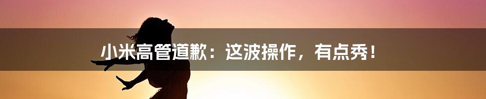 小米高管道歉：这波操作，有点秀！