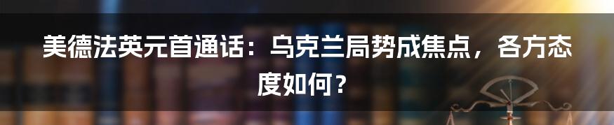 美德法英元首通话：乌克兰局势成焦点，各方态度如何？