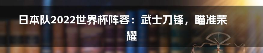 日本队2022世界杯阵容：武士刀锋，瞄准荣耀