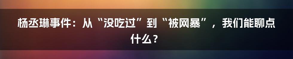 杨丞琳事件：从“没吃过”到“被网暴”，我们能聊点什么？