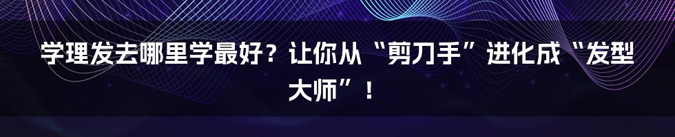 学理发去哪里学最好？让你从“剪刀手”进化成“发型大师”！