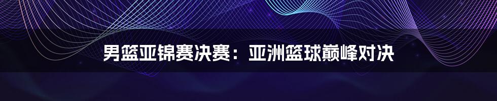 男篮亚锦赛决赛：亚洲篮球巅峰对决