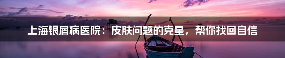 上海银屑病医院：皮肤问题的克星，帮你找回自信