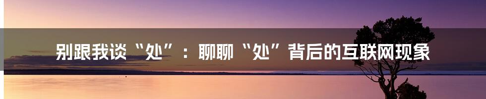 别跟我谈“处”：聊聊“处”背后的互联网现象