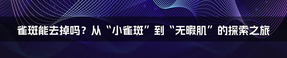 雀斑能去掉吗？从“小雀斑”到“无暇肌”的探索之旅