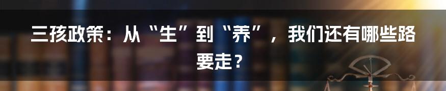 三孩政策：从“生”到“养”，我们还有哪些路要走？