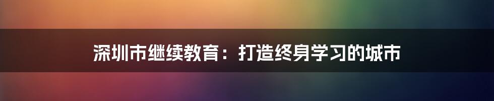 深圳市继续教育：打造终身学习的城市