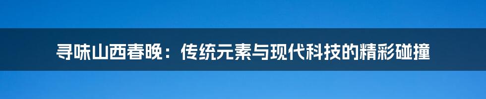 寻味山西春晚：传统元素与现代科技的精彩碰撞