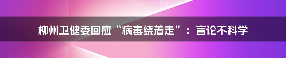 柳州卫健委回应“病毒绕着走”：言论不科学