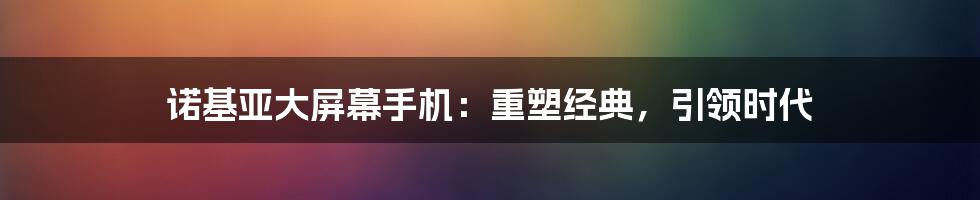 诺基亚大屏幕手机：重塑经典，引领时代