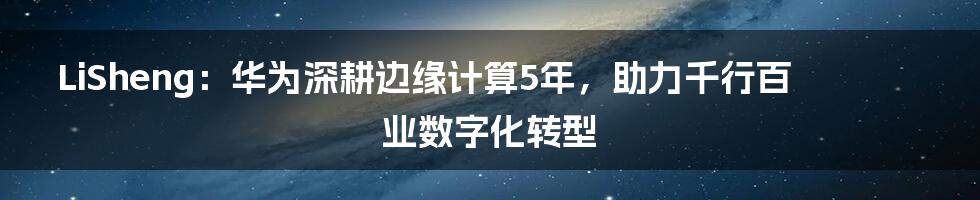 LiSheng：华为深耕边缘计算5年，助力千行百业数字化转型