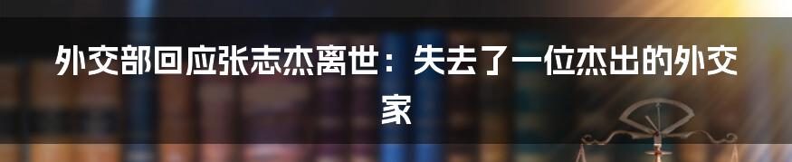 外交部回应张志杰离世：失去了一位杰出的外交家