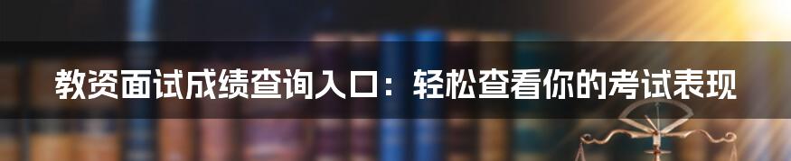 教资面试成绩查询入口：轻松查看你的考试表现