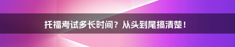 托福考试多长时间？从头到尾搞清楚！