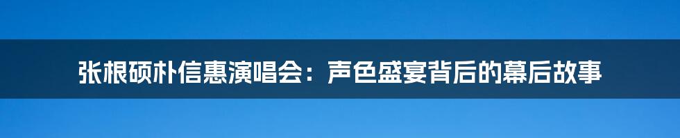 张根硕朴信惠演唱会：声色盛宴背后的幕后故事