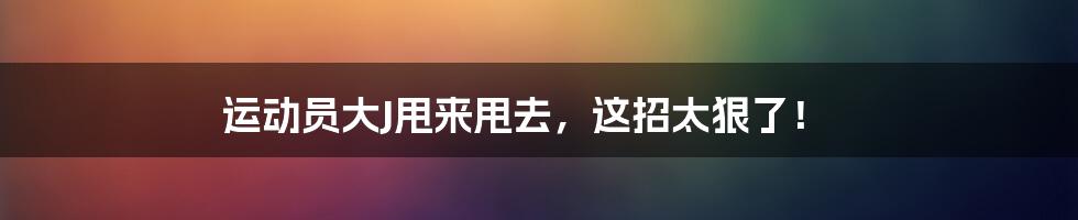 运动员大J甩来甩去，这招太狠了！