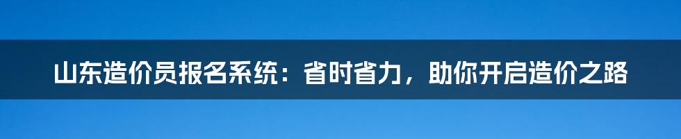 山东造价员报名系统：省时省力，助你开启造价之路