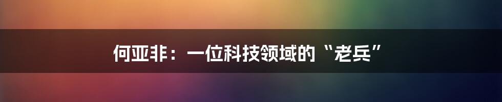 何亚非：一位科技领域的“老兵”