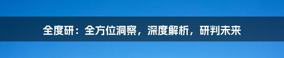 全度研：全方位洞察，深度解析，研判未来