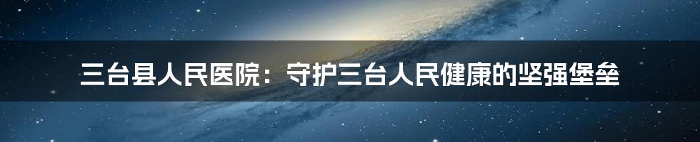 三台县人民医院：守护三台人民健康的坚强堡垒