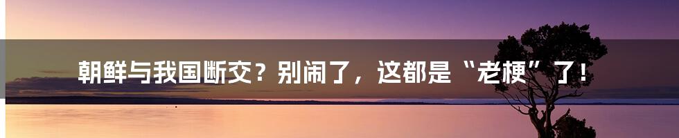 朝鲜与我国断交？别闹了，这都是“老梗”了！