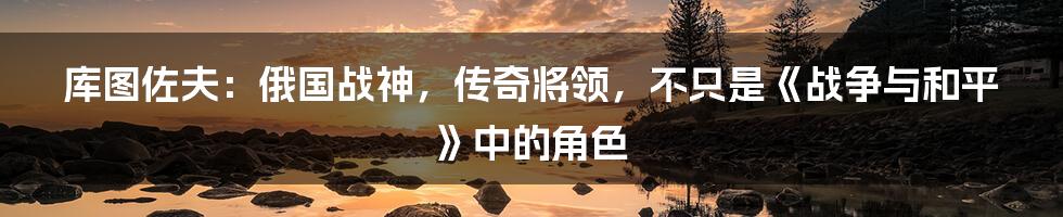 库图佐夫：俄国战神，传奇将领，不只是《战争与和平》中的角色