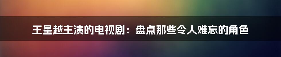 王星越主演的电视剧：盘点那些令人难忘的角色