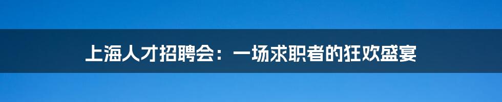 上海人才招聘会：一场求职者的狂欢盛宴