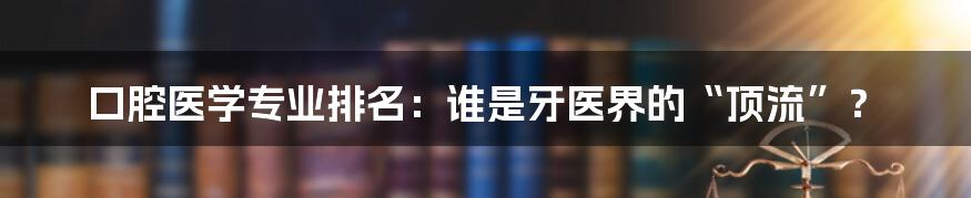 口腔医学专业排名：谁是牙医界的“顶流”？