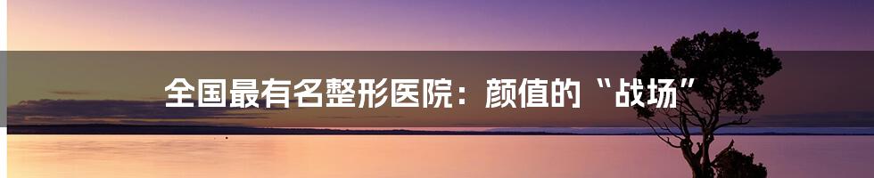 全国最有名整形医院：颜值的“战场”