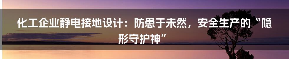 化工企业静电接地设计：防患于未然，安全生产的“隐形守护神”