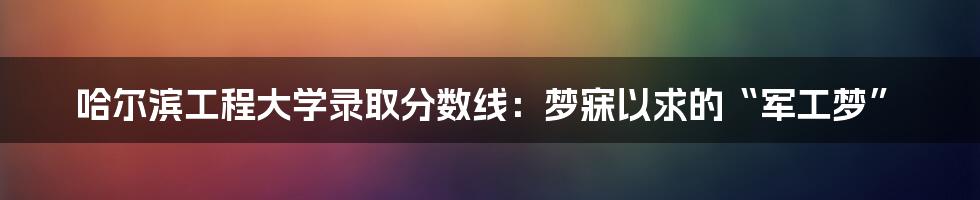 哈尔滨工程大学录取分数线：梦寐以求的“军工梦”