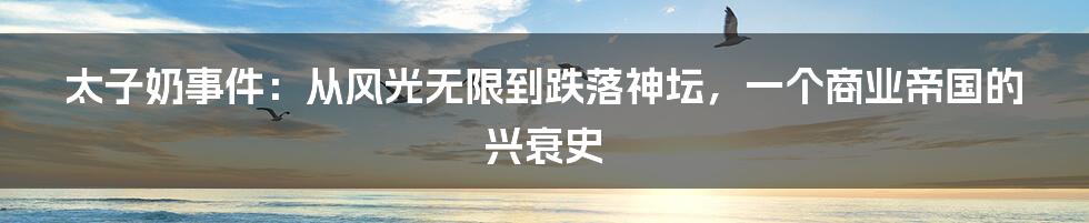 太子奶事件：从风光无限到跌落神坛，一个商业帝国的兴衰史