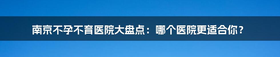 南京不孕不育医院大盘点：哪个医院更适合你？