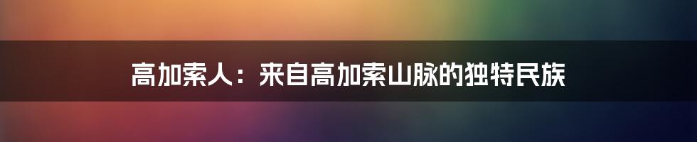 高加索人：来自高加索山脉的独特民族