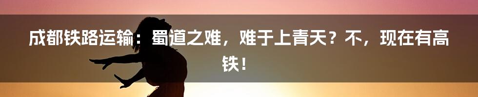 成都铁路运输：蜀道之难，难于上青天？不，现在有高铁！