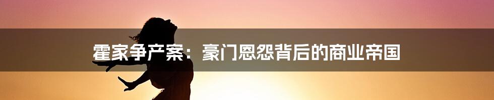 霍家争产案：豪门恩怨背后的商业帝国