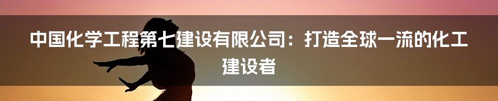 中国化学工程第七建设有限公司：打造全球一流的化工建设者