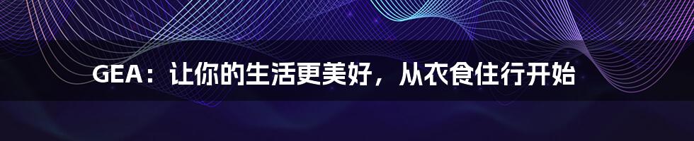 GEA：让你的生活更美好，从衣食住行开始