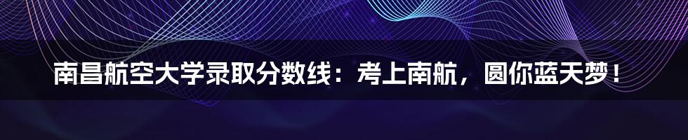 南昌航空大学录取分数线：考上南航，圆你蓝天梦！