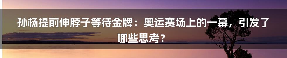 孙杨提前伸脖子等待金牌：奥运赛场上的一幕，引发了哪些思考？