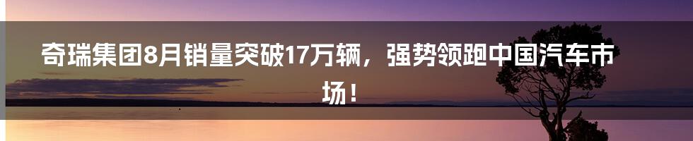 奇瑞集团8月销量突破17万辆，强势领跑中国汽车市场！