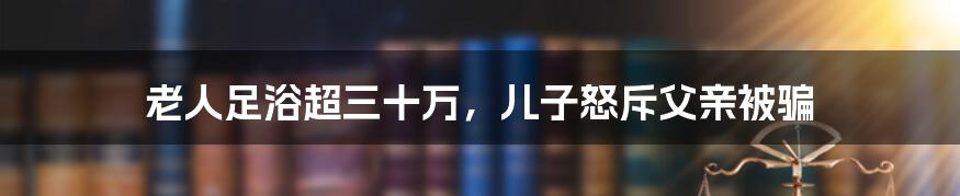 老人足浴超三十万，儿子怒斥父亲被骗