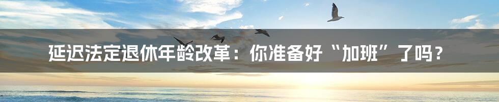 延迟法定退休年龄改革：你准备好“加班”了吗？